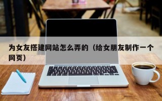 沙洋为女友搭建网站怎么弄的（给女朋友制作一个网页）