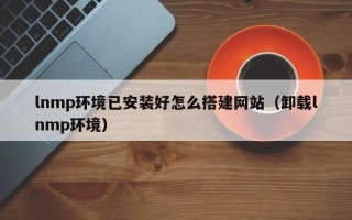 沙洋lnmp环境已安装好怎么搭建网站（卸载lnmp环境）
